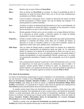 Aprenda PowerPoint 7.0 como si estuviera en Primero                                          página 7


New...           Permite crear un nuevo fichero de PowerPoint.
Open...          Abre un fichero de PowerPoint ya existente. Se ofrece la posibilidad de abrir el
                 documento en modo de lectura (Read Only), con el fin de evitar modificaciones
                 accidentales en el fichero original.
Close            Cierra un fichero o documento activo. Cuando se selecciona esta opción sin haber
                 salvado previamente el fichero aparece una caja de diálogo que pregunta si se
                 desean guardar los cambios realizados.
Save:            Actualiza en el disco la información del documento en el que se está trabajando, sin
                 opción de modificar el nombre del fichero o guardarlo en otro directorio, a menos
                 que sea la primera vez que se salva el fichero en el disco.
Save As…         Permite guardar el fichero activo con otro nombre o en un lugar diferente del disco.
                 Si se selecciona el mismo nombre y directorio aparece un cuadro de diálogo
                 preguntando si se desea reemplazar el fichero original.
Properties…      Permite al usuario definir una serie de datos adicionales para poder posteriormente
                 identificar el contenido del fichero. Estos datos son el nombre del fichero, el
                 directorio en el que se encuentra, fichero en el que está la plantilla, número de
                 diapositivas, título, tema, autor, palabras clave, comentarios, etc.
Slide Setup:     Abre un cuadro de diálogo donde se pueden definir los tamaños de la diapositiva
                 orientaciones, numeraciones de diapositivas desde una dada, etc. Es importante
                 definir al comienzo de la edición de la presentación la forma en la que se van a
                 mostrar las transparencias. Si van a ser impresas en papel es conveniente definir el
                 tamaño correspondiente a la hoja (normalmente DinA4), mientras que si se realiza
                 una presentación automática el tamaño se debe corresponder con el de la pantalla
                 del PC.
Print...         Este comando permite imprimir la parte que se desee del documento activo, ya sean
                 las diapositivas, las notas para los oyentes, las anotaciones para el orador o el
                 esquema. Además permite definir el número de copias, las diapositivas que se
                 desean imprimir y un conjunto de opciones más, como por ejemplo la impresión en
                 blanco y negro. En muchos aspectos es similar al comando Print de Word

2.2.6 Barra de herramientas
Las barras de herramientas proporcionan un acceso instantáneo a las herramientas y comandos de
uso más frecuente. Cuando se inicia PowerPoint por primera vez, aparecerán horizontalmente la
barra de herramientas Estándar (Standard Toolbar) y la barra de herramientas de Formato
(Format Toolbar), justo debajo de la barra de menús, y la barra de herramientas Dibujo (Draw
Toolbar) verticalmente, a la izquierda de la ventana. Cada una de las opciones de visualización de
PowerPoint presenta automáticamente barras de herramientas diferentes.
      Se pueden mostrar tantas barras de herramientas como se deseen, o bien, hacer que todas
desaparezcan de la pantalla. Esto dependerá de lo que el usuario desee y del tamaño de la pantalla.
Además, se puede personalizar cada una de las barras de herramientas añadiendo o eliminando
botones en la misma. Los botones que se deseen incluir estarán disponibles a través del cuadro de
diálogo Customize Toolbars (Personalizar barras de herramientas) del comando Customize
(Personalizar) en el menú Tools (Herramientas).
     También se puede crear una barra de herramientas de usuario personalizada (Customize
Toolbar) que incluya sólo aquellos botones que se usan con más frecuencia.
 