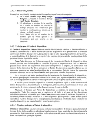 Aprenda PowerPoint 7.0 como si estuviera en Primero                                                 página 10


2.3.2.1 Aplicar una plantilla
Para aplicar una plantilla a una presentación se deben seguir los siguientes pasos:
         1. En el menú Format, elegir Apply Design
             Template. Aparecerá el cuadro de diálogo
             Apply Design Template.
         2. Al seleccionar el nombre de la plantilla,
             en el cuadro de muestra del cuadro de
             diálogo aparecerá una diapositiva para
             mostrar la combinación de colores de la
             misma y su diseño general.
         3. Hacer doble clic en el nombre de la
             plantilla que se desee aplicar a la
             presentación que esté abierta en ese                 Figura 9. Visualización de Plantillas.
             momento.

2.3.3 Trabajar con el Patrón de diapositivas
El Patrón de diapositivas -Master Slide- es aquella diapositiva que contiene el formato del título y
del texto y el fondo que se desea mostrar en todas las diapositivas de la presentación. Si se hacen
cambios en el Patrón de diapositivas, (eligiendo un tipo de letra especial para el texto, por ejemplo,
o poniendo el título de la diapositiva en cursiva), los cambios afectarán a todas las diapositivas de la
presentación que sigan dicho patrón.
     PowerPoint determina por defecto algunos de los elementos del Patrón de diapositivas, tales
como la posición para el título y el texto, con el fin de que no se tengan que crear cada vez. Otros se
pueden añadir en uno de los patrones, tales como el logotipo de la empresa, la fecha actual o el
número de la diapositiva. Se deben colocar en el Patrón de diapositivas aquellos objetos que se
desea que aparezcan en todas las diapositivas de la presentación. Deberán crearse los elementos
comunes solamente una vez y PowerPoint los hará aparecer en todas las diapositivas.
      No es necesario que todas las diapositivas de la presentación sigan el patrón de diapositivas.
Es posible, por ejemplo, cambiar la combinación de colores para algunas diapositivas individuales,
con lo cual se pueden tener colores diferentes para cada una de las partes de una presentación.
     A medida que se creen las diapositivas se tendrá la opción de seguir o no los elementos del
Patrón de diapositivas. Podrá utilizarse el título patrón, el texto patrón, los elementos de fondo y la
combinación de colores solamente en las diapositivas que el usuario decida.
      Alterando el formato del Patrón de diapositivas se modifica la apariencia de toda la
presentación. Todos los cambios que se realicen en el título o el texto de las diapositivas
individuales quedarán registrados por PowerPoint como excepciones al patrón de diapositivas y
solamente podrán volverse a modificar si se hace diapositiva por diapositiva. De tal manera que si
se modifica el patrón de diapositivas o se aplica una plantilla nueva, esto tendrá efecto solamente en
aquellas diapositivas que sigan el patrón y no en las excepciones.

2.3.3.1 Términos aplicables al Patrón de diapositivas
Patrón de Diapositivas. La diapositiva que contiene los marcadores de posición que determinan el
formato de los títulos y del texto, además de los elementos de fondo para todas las diapositivas de la
presentación. Los cambios que se realicen en los elementos del patrón de diapositivas afectarán a
todas las diapositivas que sigan el patrón.
 