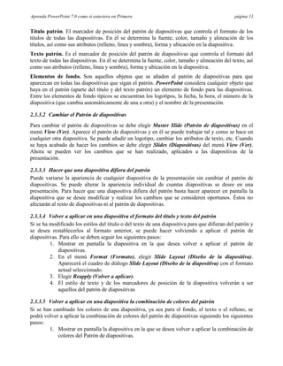 Aprenda PowerPoint 7.0 como si estuviera en Primero                                            página 11


Título patrón. El marcador de posición del patrón de diapositivas que controla el formato de los
títulos de todas las diapositivas. En él se determina la fuente, color, tamaño y alineación de los
títulos, así como sus atributos (relleno, línea y sombra), forma y ubicación en la diapositiva.
Texto patrón. Es el marcador de posición del patrón de diapositivas que controla el formato del
texto de todas las diapositivas. En él se determina la fuente, color, tamaño y alineación del texto, así
como sus atributos (relleno, línea y sombra), forma y ubicación en la diapositiva.
Elementos de fondo. Son aquellos objetos que se añaden al patrón de diapositivas para que
aparezcan en todas las diapositivas que sigan el patrón. PowerPoint considera cualquier objeto que
haya en el patrón (aparte del título y del texto patrón) un elemento de fondo para las diapositivas.
Entre los elementos de fondo típicos se encuentran los logotipos, la fecha, la hora, el número de la
diapositiva (que cambia automáticamente de una a otra) y el nombre de la presentación.

2.3.3.2 Cambiar el Patrón de diapositivas
Para cambiar el patrón de diapositivas se debe elegir Master Slide (Patrón de diapositivas) en el
menú View (Ver). Aparece el patrón de diapositivas y en él se puede trabajar tal y como se hace en
cualquier otra diapositiva. Se puede añadir un logotipo, cambiar los atributos de texto, etc. Cuando
se haya acabado de hacer los cambios se debe elegir Slides (Diapositivas) del menú View (Ver).
Ahora se pueden ver los cambios que se han realizado, aplicados a las diapositivas de la
presentación.

2.3.3.3 Hacer que una diapositiva difiera del patrón
Puede variarse la apariencia de cualquier diapositiva de la presentación sin cambiar el patrón de
diapositivas. Se puede alterar la apariencia individual de cuantas diapositivas se desee en una
presentación. Para hacer que una diapositiva difiera del patrón basta hacer aparecer en pantalla la
diapositiva que se desee modificar y realizar los cambios que se consideren oportunos. Éstos no
afectarán al resto de diapositivas ni al patrón de diapositivas.

2.3.3.4 Volver a aplicar en una diapositiva el formato del título y texto del patrón
Si se ha modificado los estilos del título o del texto de una diapositiva para que difieran del patrón y
se desea restablecerlos al formato anterior, se puede hacer volviendo a aplicar el patrón de
diapositivas. Para ello se deben seguir los siguientes pasos:
         1. Mostrar en pantalla la diapositiva en la que desea volver a aplicar el patrón de
             diapositivas.
         2. En el menú Format (Formato), elegir Slide Layout (Diseño de la diapositiva).
             Aparecerá el cuadro de diálogo Slide Layout (Diseño de la diapositiva) con el formato
             actual seleccionado.
         3. Elegir Reapply (Volver a aplicar).
         4. El estilo de texto y de los marcadores de posición de la diapositiva volverán a ser
             aquellos del patrón de diapositivas

2.3.3.5 Volver a aplicar en una diapositiva la combinación de colores del patrón
Si se han cambiado los colores de una diapositiva, ya sea para el fondo, el texto o el relleno, se
podrá volver a aplicar la combinación de colores del patrón de diapositivas siguiendo los siguientes
pasos:
        1. Mostrar en pantalla la diapositiva en la que se desea volver a aplicar la combinación de
            colores del Patrón de diapositivas.
 