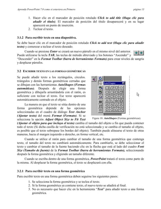 Aprenda PowerPoint 7.0 como si estuviera en Primero                                            página 13


         1. Hacer clic en el marcador de posición rotulado Click to add title (Haga clic para
            añadir el título). El marcador de posición del título desaparecerá y en su lugar
            aparecerá un punto de inserción.
         2. Teclear el texto.

3.1.2 Para escribir texto en una diapositiva.
Se debe hacer clic en el marcador de posición rotulado Click to add text (Haga clic para añadir
texto) y comenzar a teclear el texto deseado.
      Cuando se presione Enter se creará un nuevo párrafo en el mismo nivel del anterior.
Puede utilizarse la tecla TAB, las teclas de método abreviado y los botones “Ascender” y
“Descender” en la Format Toolbar (barra de herramientas Formato) para crear niveles de sangría
y desplazar párrafos.

3.2 ESCRIBIR TEXTO EN LAS FORMAS GEOMÉTRICAS
Se puede añadir texto a los rectángulos, círculos.
triángulos y demás formas geométricas cerradas que
se dibujan con las herramientas AutoShapes (Formas
automáticas). Después de elegir una forma
geométrica y dibujarla arrastrándola con el ratón, es
suficiente con teclear el texto. Ese texto aparecerá
automáticamente centrado en el objeto.
      La manera en que el texto se sitúa dentro de una
forma geométrica depende de las opciones
seleccionadas en el cuadro de diálogo Text Anchor
(Ajustar texto) del menú Format (Formato). Si se
selecciona la opción Adjust Object Size to Fit Text          Figura 10. AutoShapes (Formas geométricas).
(Ajustar el objeto para que incluya el texto) cambia el tamaño del objeto a fin que pueda contener
todo el texto (Si dicha casilla de verificación no está seleccionada y se cambia el tamaño al objeto,
es posible que el texto sobrepase los bordes del objeto). También puede alinearse el texto de otras
maneras, hacia el margen izquierdo o derecho, en forma vertical, etc.
      Cuando se utilice el ratón para cambiar el tamaño de una forma geométrica que contenga
texto, el tamaño del texto no cambiará automáticamente. Para cambiarlo, se debe seleccionar el
texto y cambiar el tamaño de la fuente haciendo clic en la flecha que está al lado del cuadro Font
Size (Tamaño de fuente) de la Format Toolbar (barra de herramientas Formato), seleccionando
después la forma geométrica y eligiendo un tamaño diferente.
      Cuando se escriba dentro de una forma geométrica, PowerPoint tratará el texto como parte de
la misma. Al desplazar la forma geométrica, el texto se desplazará con ella.

3.2.1 Para escribir texto en una forma geométrica
Para escribir texto en una forma geométrica deben seguirse los siguientes pasos:
         1. Se selecciona la forma geométrica y se teclea el texto.
         2. Si la forma geométrica ya contiene texto, el nuevo texto se añadirá al final.
         3. No es necesario que hacer clic en la herramienta “Text” para añadir texto a una forma
            geométrica.
 