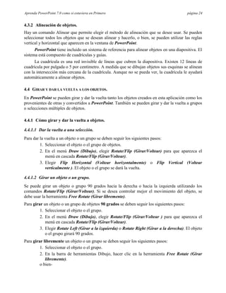 Aprenda PowerPoint 7.0 como si estuviera en Primero                                        página 24


4.3.2 Alineación de objetos.
Hay un comando Alinear que permite elegir el método de alineación que se desee usar. Se pueden
seleccionar todos los objetos que se desean alinear y hacerlo, o bien, se pueden utilizar las reglas
vertical y horizontal que aparecen en la ventana de PowerPoint.
      PowerPoint tiene incluido un sistema de referencia para alinear objetos en una diapositiva. El
sistema está compuesto de cuadrículas y guías.
      La cuadrícula es una red invisible de líneas que cubren la diapositiva. Existen 12 líneas de
cuadrícula por pulgada o 5 por centímetro. A medida que se dibujan objetos sus esquinas se alinean
con la intersección más cercana de la cuadrícula. Aunque no se pueda ver, la cuadrícula le ayudará
automáticamente a alinear objetos.

4.4 GIRAR Y DAR LA VUELTA A LOS OBJETOS.
En PowerPoint se pueden girar y dar la vuelta tanto los objetos creados en esta aplicación como los
provenientes de otras y convertidos a PowerPoint. También se pueden girar y dar la vuelta a grupos
o selecciones múltiples de objetos.

4.4.1 Cómo girar y dar la vuelta a objetos.

4.4.1.1 Dar la vuelta a una selección.
Para dar la vuelta a un objeto o un grupo se deben seguir los siguientes pasos:
         1. Seleccionar el objeto o el grupo de objetos.
         2. En el menú Draw (Dibujo), elegir Rotate/Flip (Girar/Voltear) para que aparezca el
            menú en cascada Rotate/Flip (Girar/Voltear).
         3. Elegir Flip Horizontal (Voltear horizontalmente) o Flip Vertical (Voltear
            verticalmente ). El objeto o el grupo se dará la vuelta.

4.4.1.2 Girar un objeto o un grupo.
Se puede girar un objeto o grupo 90 grados hacia la derecha o hacia la izquierda utilizando los
comandos Rotate/Flip (Girar/Voltear). Si se desea controlar mejor el movimiento del objeto, se
debe usar la herramienta Free Rotate (Girar libremente).
Para girar un objeto o un grupo de objetos 90 grados se deben seguir los siguientes pasos:
         1. Seleccionar el objeto o el grupo.
         2. En el menú Draw (Dibujo), elegir Rotate/Flip (Girar/Voltear ) para que aparezca el
            menú en cascada Rotate/Flip (Girar/Voltear).
         3. Elegir Rotate Left (Girar a la izquierda) o Rotate Right (Girar a la derecha). El objeto
            o el grupo girará 90 grados.
Para girar libremente un objeto o un grupo se deben seguir los siguientes pasos:
         1. Seleccionar el objeto o el grupo.
         2. En la barra de herramientas Dibujo, hacer clic en la herramienta Free Rotate (Girar
            libremente).
         o bien-
 