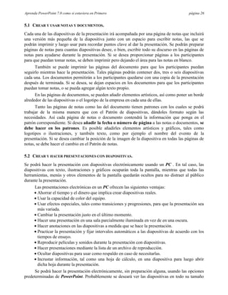 Aprenda PowerPoint 7.0 como si estuviera en Primero                                          página 26


5.1 CREAR Y USAR NOTAS Y DOCUMENTOS.
Cada una de las diapositivas de la presentación irá acompañada por una página de notas que incluirá
una versión más pequeña de la diapositiva junto con un espacio para escribir notas, las que se
podrán imprimir y luego usar para recordar puntos clave al dar la presentación. Se podrán preparar
páginas de notas para cuantas diapositivas desee, o bien, escribir todo su discurso en las páginas de
notas para ayudarse durante la presentación. Si se desea proporcionar páginas a los participantes
para que puedan tomar notas, se deben imprimir pero dejando el área para las notas en blanco.
      También se puede imprimir las páginas del documento para que los participantes puedan
seguirlo mientras hace la presentación. Tales páginas podrán contener dos, tres o seis diapositivas
cada una. Los documentos permitirán a los participantes quedarse con una copia de la presentación
después de terminada. Si se desea, se dejan espacios en los documentos para que los participantes
puedan tomar notas, o se pueda agregar algún texto propio.
      En las páginas de documentos, se pueden añadir elementos artísticos, así como poner un borde
alrededor de las diapositivas o el logotipo de la empresa en cada una de ellas.
      Tanto las páginas de notas como las del documento tienen patrones con los cuales se podrá
trabajar de la misma manera que con el Patrón de diapositivas, dándoles formato según las
necesidades. Así cada página de notas o documento contendrá la información que ponga en el
patrón correspondiente. Si desea añadir la fecha o número de página a las notas o documentos, se
debe hacer en los patrones. Es posible añadirles elementos artísticos y gráficos, tales como
logotipos o ilustraciones, y también texto, como por ejemplo el nombre del evento de la
presentación. Si se desea cambiar la posición de la imagen de la diapositiva en todas las páginas de
notas, se debe hacer el cambio en el Patrón de notas.

5.2 CREAR Y HACER PRESENTACIONES CON DIAPOSITIVAS.
Se podrá hacer la presentación con diapositivas electrónicamente usando un PC . En tal caso, las
diapositivas con texto, ilustraciones y gráficos ocuparán toda la pantalla, mientras que todas las
herramientas, menús y otros elementos de la pantalla quedarán ocultos para no distraer al público
durante la presentación.
      Las presentaciones electrónicas en un PC ofrecen las siguientes ventajas:
      • Ahorrar el tiempo y el dinero que implica crear diapositivas reales.
      • Usar la capacidad de color del equipo.
      • Usar efectos especiales, tales como transiciones y progresiones, para que la presentación sea
        más variada.
      • Cambiar la presentación justo en el último momento.
      • Hacer una presentación en una sala parcialmente iluminada en vez de en una oscura.
      • Hacer anotaciones en las diapositivas a medida que se hace la presentación.
      • Practicar la presentación y fijar intervalos automáticos a las diapositivas de acuerdo con los
        tiempos de ensayo.
      • Reproducir películas y sonidos durante la presentación con diapositivas.
      • Hacer presentaciones mediante la lista de un archivo de reproducción.
      • Ocultar diapositivas para usar como respaldo en caso de necesitarlas.
      • Incrustar información, tal como una hoja de cálculo, en una diapositiva para luego abrir
        dicha hoja durante la presentación.
      Se podrá hacer la presentación electrónicamente, sin preparación alguna, usando las opciones
predeterminadas de PowerPoint. Probablemente se deseará ver las diapositivas en todo su tamaño
 