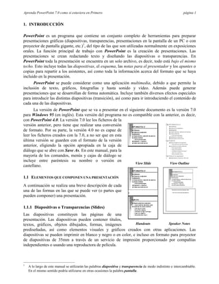 Aprenda PowerPoint 7.0 como si estuviera en Primero                                                             página 1


1. INTRODUCCIÓN

PowerPoint es un programa que contiene un conjunto completo de herramientas para preparar
presentaciones gráficas (diapositivas, transparencias, presentaciones en la pantalla de un PC o con
proyector de pantalla gigante, etc.)1, del tipo de las que son utilizadas normalmente en exposiciones
orales. La función principal de trabajo con PowerPoint es la creación de presentaciones. Las
presentaciones se crean redactando texto y diseñando las diapositivas o transparencias. En
PowerPoint toda la presentación se encuentra en un solo archivo, es decir, todo está bajo el mismo
techo. Esto incluye todas las diapositivas, el esquema, las notas para el presentador y los apuntes o
copias para repartir a los asistentes, así como toda la información acerca del formato que se haya
incluido en la presentación.
      PowerPoint se puede considerar como una aplicación multimedia, debido a que permite la
inclusión de texto, gráficos, fotografías y hasta sonido y vídeo. Además puede generar
presentaciones que se desarrollan de forma automática. Incluye también diversos efectos especiales
para introducir las distintas diapositivas (transición), así como para ir introduciendo el contenido de
cada una de las diapositivas.
       La versión de PowerPoint que se va a presentar en el siguiente documento es la versión 7.0
para Windows 95 (en inglés). Esta versión del programa no es compatible con la anterior, es decir,
con PowerPoint 4.0. La versión 7.0 lee los ficheros de la
versión anterior, pero tiene que realizar una conversión
de formato. Por su parte, la versión 4.0 no es capaz de
leer los ficheros creados con la 7.0, a no ser que en esta
última versión se guarden con el formato de la versión
anterior, eligiendo la opción apropiada en la caja de
diálogo que se abre con Save As. En este manual, para la
mayoría de los comandos, menús y cajas de diálogo se
incluye entre paréntesis su nombre o versión en
                                                                View Slide        View Outline
castellano.

1.1 ELEMENTOS QUE COMPONEN UNA PRESENTACIÓN
A continuación se realiza una breve descripción de cada
una de las formas en las que se puede ver (o partes que
pueden componer) una presentación.

1.1.1 Diapositivas o Transparencias (Slides)
Las diapositivas constituyen las páginas de una
presentación. Las diapositivas pueden contener títulos,
textos, gráficos, objetos dibujados, formas, imágenes          Handouts           Speaker Notes
prediseñadas, así como elementos visuales y gráficos creados con otras aplicaciones. Las
diapositivas se pueden imprimir en blanco y negro o en color, e incluso en formato para proyector
de diapositivas de 35mm a través de un servicio de impresión proporcionado por compañías
independientes o usando una reproductora de película.



1
    A lo largo de este manual se utilizarán las palabras diapositiva y transparencia de modo indistinto e intercambiable.
    En el mismo sentido podría utilizarse en otras ocasiones la palabra pantalla.
 
