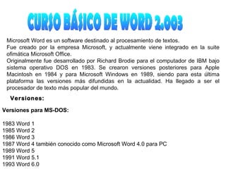 CURSO BÁSICO DE WORD 2.003 Microsoft Word es un software destinado al procesamiento de textos. Fue creado por la empresa Microsoft, y actualmente viene integrado en la suite ofimática Microsoft Office. Originalmente fue desarrollado por Richard Brodie para el computador de IBM bajo sistema operativo DOS en 1983. Se crearon versiones posteriores para Apple Macintosh en 1984 y para Microsoft Windows en 1989, siendo para esta última plataforma las versiones más difundidas en la actualidad. Ha llegado a ser el procesador de texto más popular del mundo. Versiones: Versiones para MS-DOS: 1983 Word 1 1985 Word 2 1986 Word 3 1987 Word 4 también conocido como Microsoft Word 4.0 para PC 1989 Word 5 1991 Word 5.1 1993 Word 6.0 
