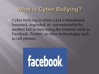 What Is Cyber Bullying?Cyber bullying is when a kid is threatened, harassed, degraded, or  uncomfortable by another kid or teen using the Internet, such as Facebook, Twitter, or other technologies such as cell phones.