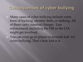 Consequences of cyber bullyingMany cases of cyber bullying include some form of hacking, identity theft, or stalking. All of them carry criminal charges.  Law enforcement, including the FBIor the CIA might get involved.  You can even go to prison or juvenile hall  for cyber bullying. That’s how bad it is.