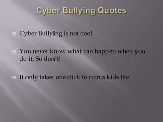 Cyber Bullying QuotesCyber Bullying is not cool.You never know what can happen when you do it, So don’t!It only takes one click to ruin a kids life.