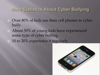 More Statistics About Cyber BullyingOver 80% of kids use their cell phones to cyber bully.About 50% of young kids have experienced some type of cyber bulling.10 to 20% experience it regularly.