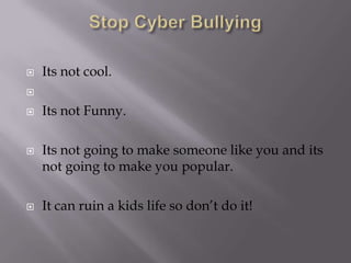 Stop Cyber BullyingIts not cool.Its not Funny.Its not going to make someone like you and its not going to make you popular.It can ruin a kids life so don’t do it!