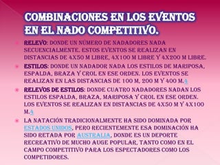 combinaciones en los eventos en el nado competitivo.Relevo: donde un número de nadadores nada secuencialmente. Estos eventos se realizan en distancias de 4x50 m libre, 4x100 m libre y 4x200 m libre. Estilos: donde un nadador nada los estilos de mariposa, espalda, braza y crol en ese orden. Los eventos se realizan en las distancias de 100 m, 200 m y 400 m.4Relevos de estilos: donde cuatro nadadores nadan los estilos espalda, braza, mariposa y crol en ese orden. Los eventos se realizan en distancias de 4x50 m y 4x100 m.4La natación tradicionalmente ha sido dominada por Estados Unidos, pero recientemente esa dominación ha sido retada por Australia, donde es un deporte recreativo de mucho auge popular, tanto como en el campo competitivo para los espectadores como los competidores.
