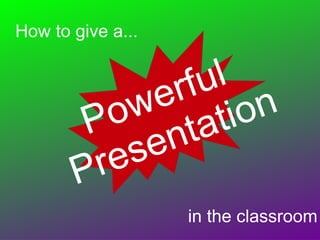 How to give a... Powerful  Presentation in the classroom 