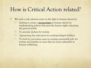 How is Critical Action related? We seek  to take informed action  in the fight to human slavery by Seeking to create a  moratorium  in human slavery by implementing policies that provide human rights educating the general public   To provide shelters for victims Sponsoring free education for underprivileged children To look for innovative ways in creating sustainable jobs for victims and families in areas that are most vulnerable in human trafficking. 