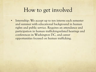 How to get involved Internship: We accept up to ten interns each semester and summer with educational background in human rights and public service. Requires an attendance and participation in human trafficking-related hearings and conferences in Washington DC, and career opportunities focused on human trafficking.  