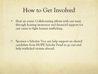 How to Get Involved Host an event: Collaborating efforts with our team through hosting awareness and financial support for our cause to fight human trafficking. Sponsor a Scholar: You can help support an elected candidate from HOPE Scholar Fund to go out and help trafficked victims abroad.  