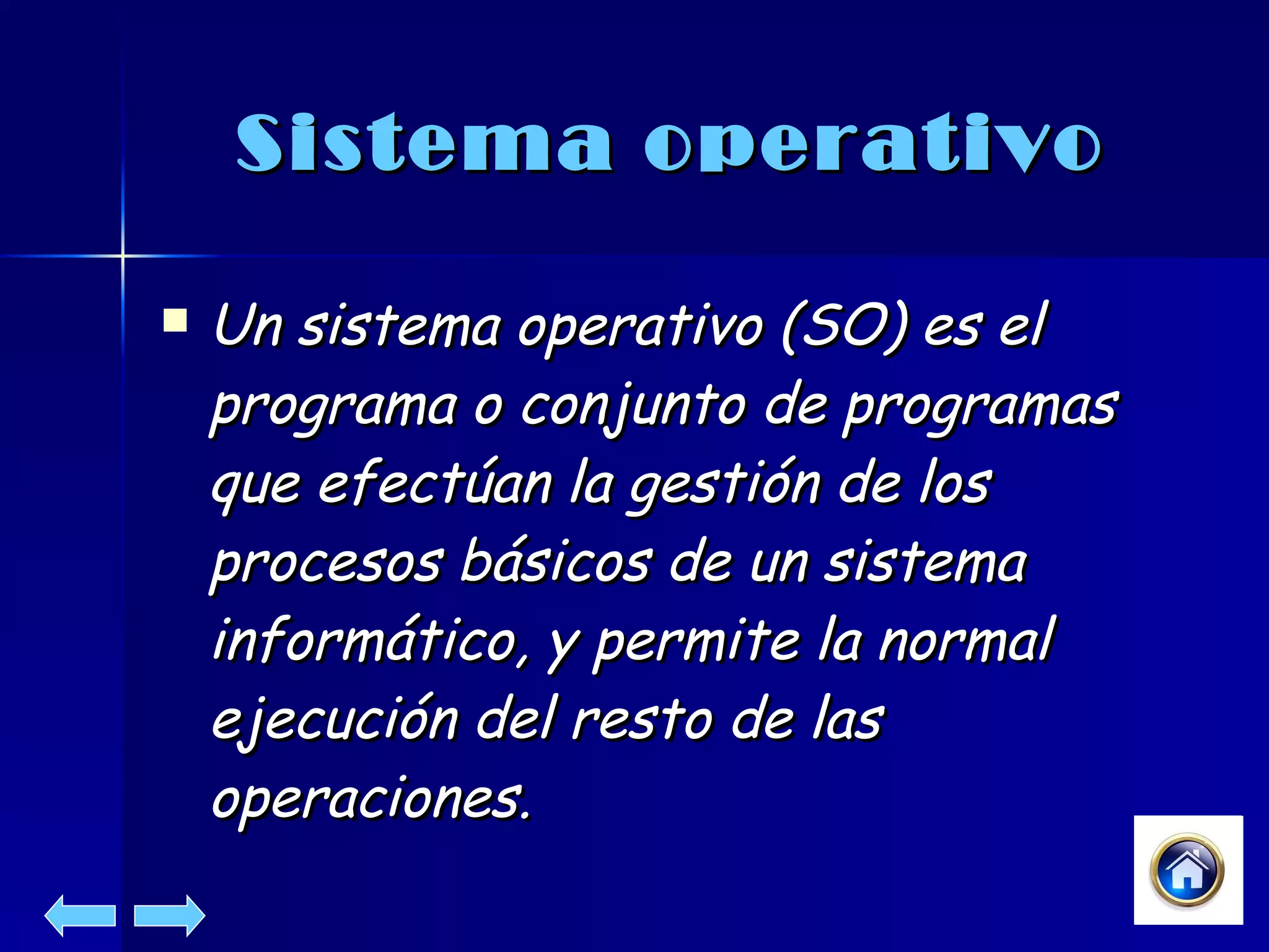 Sistema operativo Un sistema operativo (SO) es el programa o conjunto de programas que efectúan la gestión de los procesos básicos de un sistema informático, y permite la normal ejecución del resto de las operaciones. 
