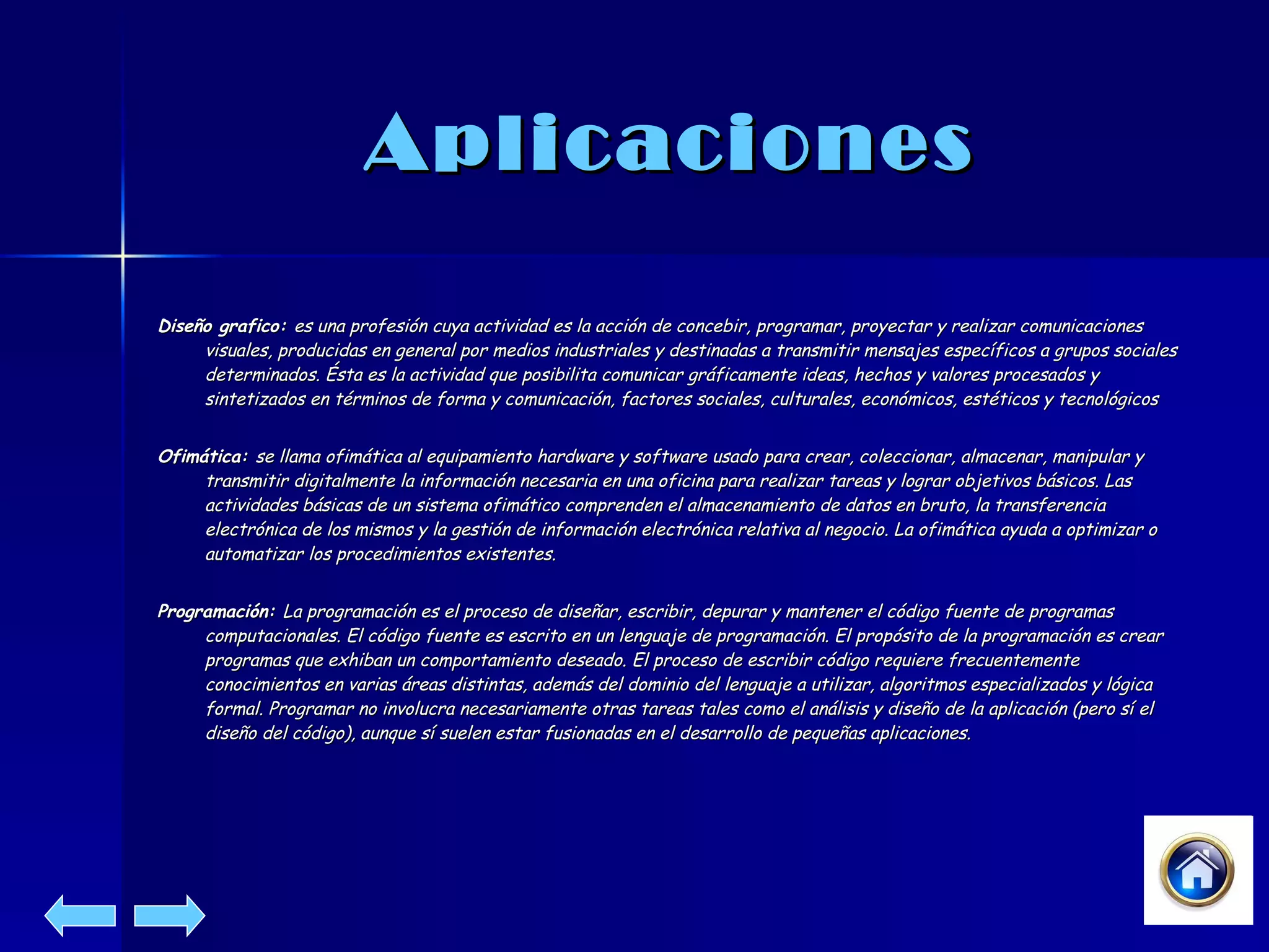 Aplicaciones Diseño grafico:  es una profesión cuya actividad es la acción de concebir, programar, proyectar y realizar comunicaciones visuales, producidas en general por medios industriales y destinadas a transmitir mensajes específicos a grupos sociales determinados. Ésta es la actividad que posibilita comunicar gráficamente ideas, hechos y valores procesados y sintetizados en términos de forma y comunicación, factores sociales, culturales, económicos, estéticos y tecnológicos   Ofimática:  se llama ofimática al equipamiento hardware y software usado para crear, coleccionar, almacenar, manipular y transmitir digitalmente la información necesaria en una oficina para realizar tareas y lograr objetivos básicos. Las actividades básicas de un sistema ofimático comprenden el almacenamiento de datos en bruto, la transferencia electrónica de los mismos y la gestión de información electrónica relativa al negocio. La ofimática ayuda a optimizar o automatizar los procedimientos existentes.   Programación:  La programación es el proceso de diseñar, escribir, depurar y mantener el código fuente de programas computacionales. El código fuente es escrito en un lenguaje de programación. El propósito de la programación es crear programas que exhiban un comportamiento deseado. El proceso de escribir código requiere frecuentemente conocimientos en varias áreas distintas, además del dominio del lenguaje a utilizar, algoritmos especializados y lógica formal. Programar no involucra necesariamente otras tareas tales como el análisis y diseño de la aplicación (pero sí el diseño del código), aunque sí suelen estar fusionadas en el desarrollo de pequeñas aplicaciones.   