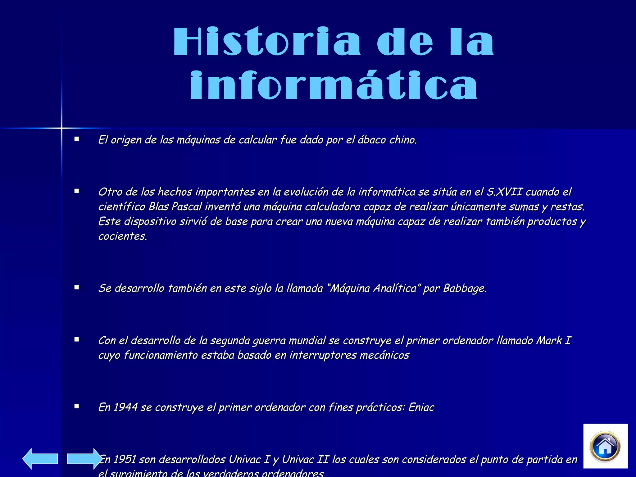 Historia de la informática El origen de las máquinas de calcular fue dado por el ábaco chino. Otro de los hechos importantes en la evolución de la informática se sitúa en el S.XVII cuando el científico Blas Pascal inventó una máquina calculadora capaz de realizar únicamente sumas y restas. Este dispositivo sirvió de base para crear una nueva máquina capaz de realizar también productos y cocientes. Se desarrollo también en este siglo la llamada “Máquina Analítica” por Babbage. Con el desarrollo de la segunda guerra mundial se construye el primer ordenador llamado Mark I cuyo funcionamiento estaba basado en interruptores mecánicos En 1944 se construye el primer ordenador con fines prácticos: Eniac En 1951 son desarrollados Univac I y Univac II los cuales son considerados el punto de partida en el surgimiento de los verdaderos ordenadores. 