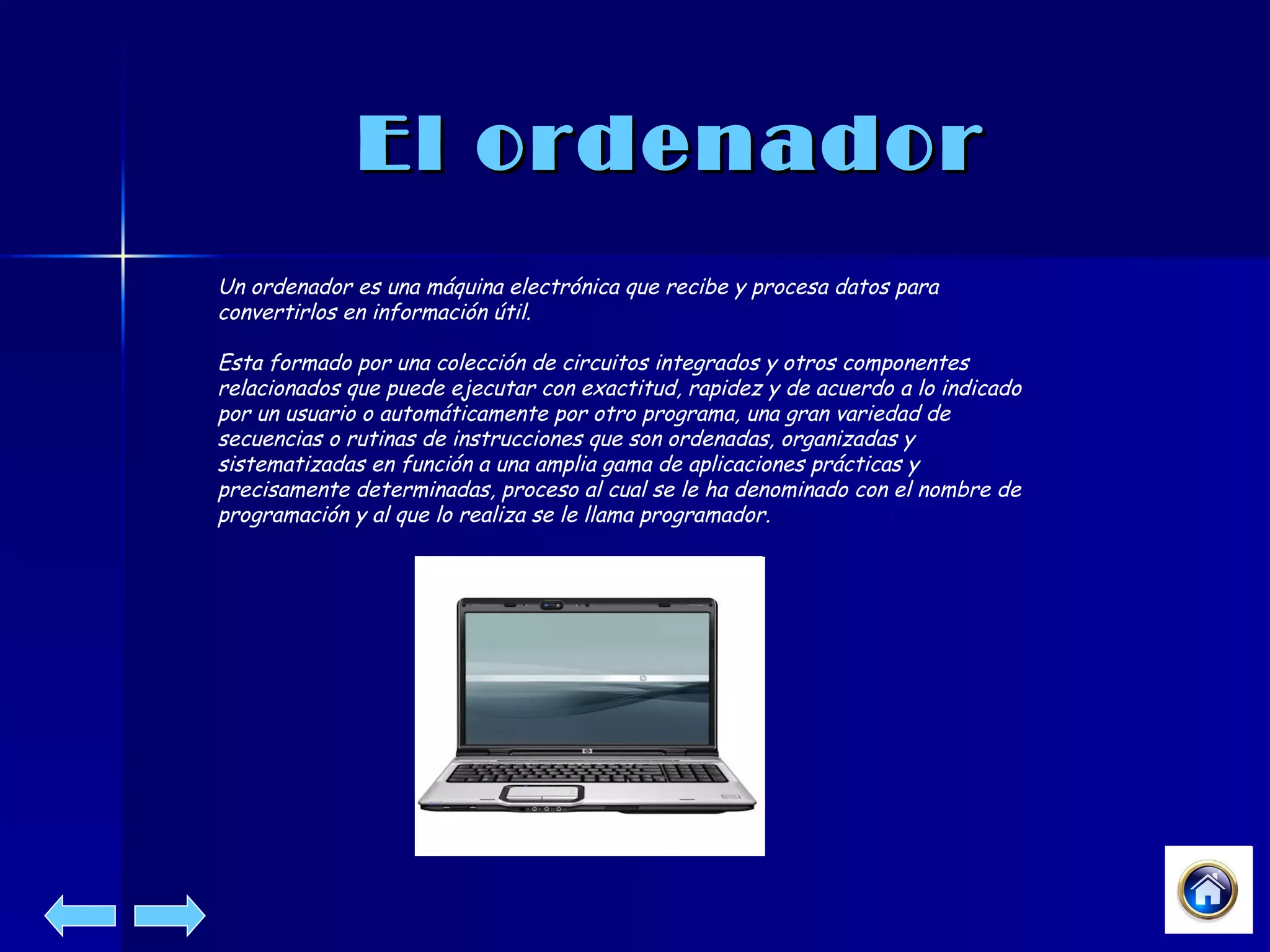 El ordenador Un ordenador es una máquina electrónica que recibe y procesa datos para convertirlos en información útil. Esta formado por una colección de circuitos integrados y otros componentes relacionados que puede ejecutar con exactitud, rapidez y de acuerdo a lo indicado por un usuario o automáticamente por otro programa, una gran variedad de secuencias o rutinas de instrucciones que son ordenadas, organizadas y sistematizadas en función a una amplia gama de aplicaciones prácticas y precisamente determinadas, proceso al cual se le ha denominado con el nombre de programación y al que lo realiza se le llama programador.  