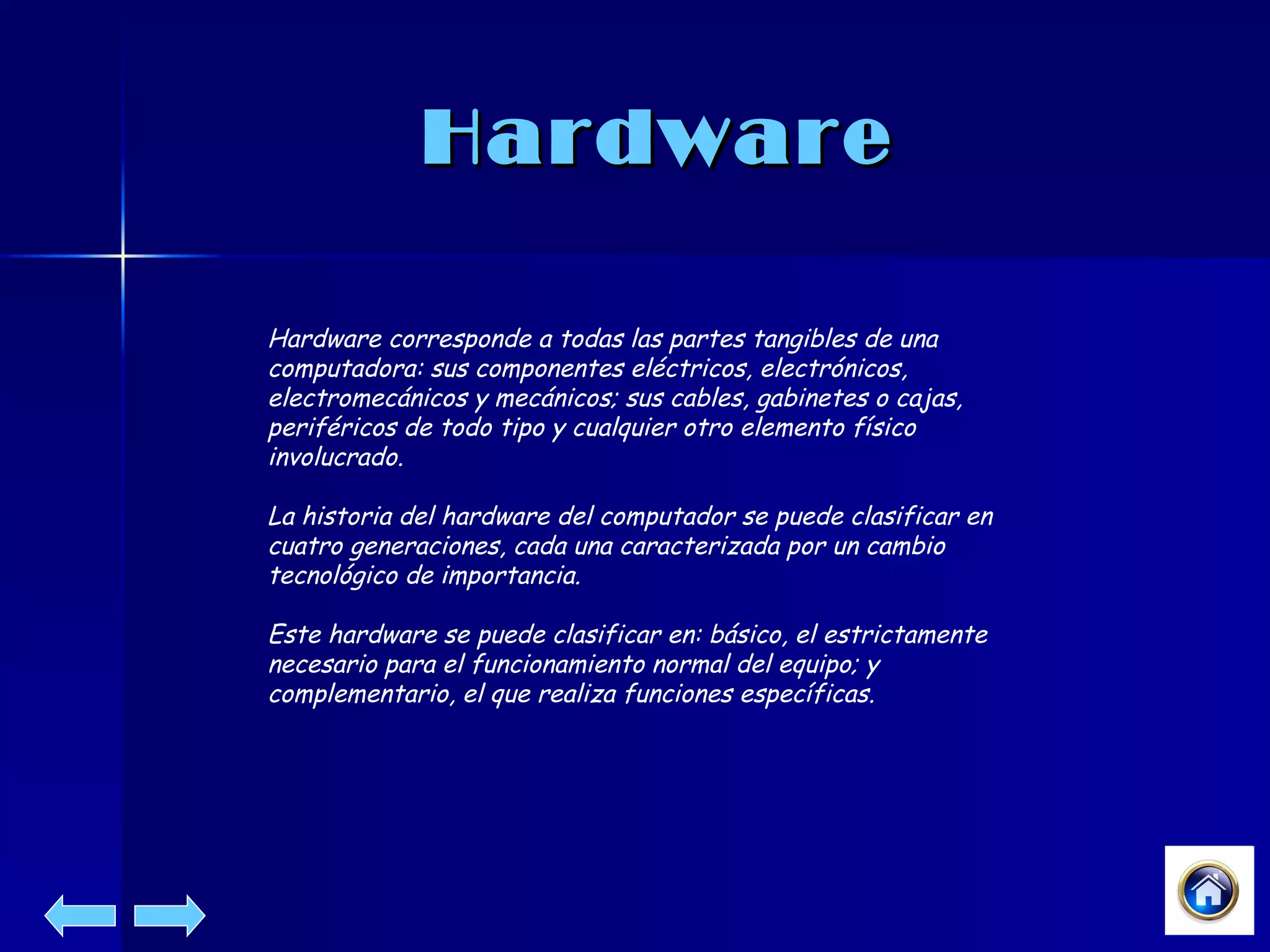 Hardware Hardware corresponde a todas las partes tangibles de una computadora: sus componentes eléctricos, electrónicos, electromecánicos y mecánicos; sus cables, gabinetes o cajas, periféricos de todo tipo y cualquier otro elemento físico involucrado. La historia del hardware del computador se puede clasificar en cuatro generaciones, cada una caracterizada por un cambio tecnológico de importancia.  Este hardware se puede clasificar en: básico, el estrictamente necesario para el funcionamiento normal del equipo; y complementario, el que realiza funciones específicas.  