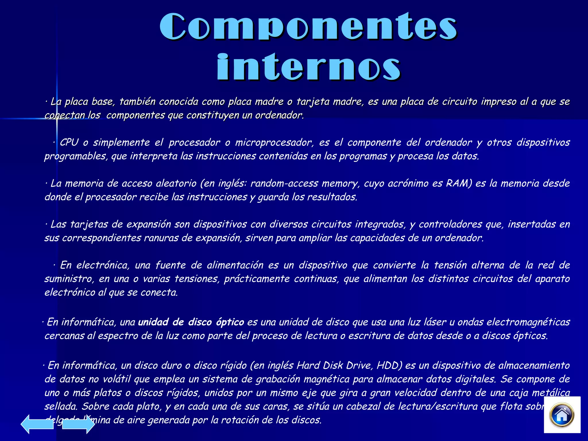 Componentes internos · La placa base, también conocida como placa madre o tarjeta madre, es una placa de circuito impreso al a que se conectan los  componentes que constituyen un ordenador.  · CPU o simplemente el   procesador o microprocesador, es el componente del ordenador y otros dispositivos programables, que interpreta las instrucciones contenidas en los programas y procesa los datos.  · La memoria de acceso aleatorio (en inglés: random-access memory, cuyo acrónimo es RAM) es la memoria desde donde el procesador recibe las instrucciones y guarda los resultados.  · Las tarjetas de expansión son dispositivos con diversos circuitos integrados, y controladores que, insertadas en sus correspondientes ranuras de expansión, sirven para ampliar las capacidades de un ordenador.  · En electrónica, una fuente de alimentación es un dispositivo que convierte la tensión alterna de la red de suministro, en una o varias tensiones, prácticamente continuas, que alimentan los distintos circuitos del aparato electrónico al que se conecta. · En informática, una  unidad de disco óptico  es una unidad de disco que usa una luz láser u ondas electromagnéticas cercanas al espectro de la luz como parte del proceso de lectura o escritura de datos desde o a discos ópticos. · En informática, un disco duro o disco rígido (en inglés Hard Disk Drive, HDD) es un dispositivo de almacenamiento de datos no volátil que emplea un sistema de grabación magnética para almacenar datos digitales. Se compone de uno o más platos o discos rígidos, unidos por un mismo eje que gira a gran velocidad dentro de una caja metálica sellada. Sobre cada plato, y en cada una de sus caras, se sitúa un cabezal de lectura/escritura que flota sobre una delgada lámina de aire generada por la rotación de los discos.  