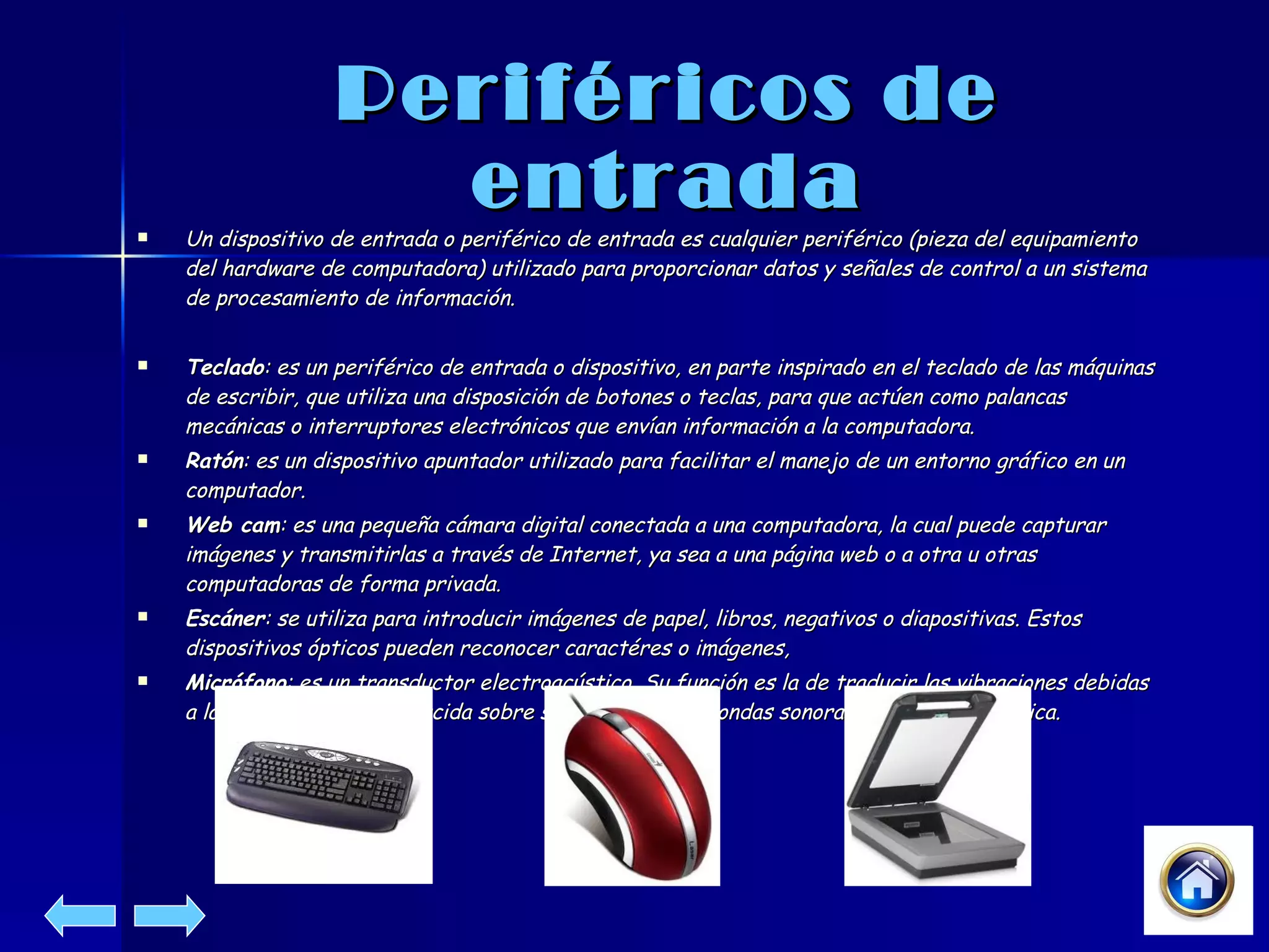 Periféricos de entrada Un dispositivo de entrada o periférico de entrada es cualquier periférico (pieza del equipamiento del hardware de computadora) utilizado para proporcionar datos y señales de control a un sistema de procesamiento de información. Teclado : es un periférico de entrada o dispositivo, en parte inspirado en el teclado de las máquinas de escribir, que utiliza una disposición de botones o teclas, para que actúen como palancas mecánicas o interruptores electrónicos que envían información a la computadora.  Ratón : es un dispositivo apuntador utilizado para facilitar el manejo de un entorno gráfico en un computador.  Web cam : es una pequeña cámara digital conectada a una computadora, la cual puede capturar imágenes y transmitirlas a través de Internet, ya sea a una página web o a otra u otras computadoras de forma privada.  Escáner : se utiliza para introducir imágenes de papel, libros, negativos o diapositivas. Estos dispositivos ópticos pueden reconocer caractéres o imágenes,  Micrófono : es un transductor electroacústico. Su función es la de traducir las vibraciones debidas a la presión acústica ejercida sobre su cápsula por las ondas sonoras en energía eléctrica. 