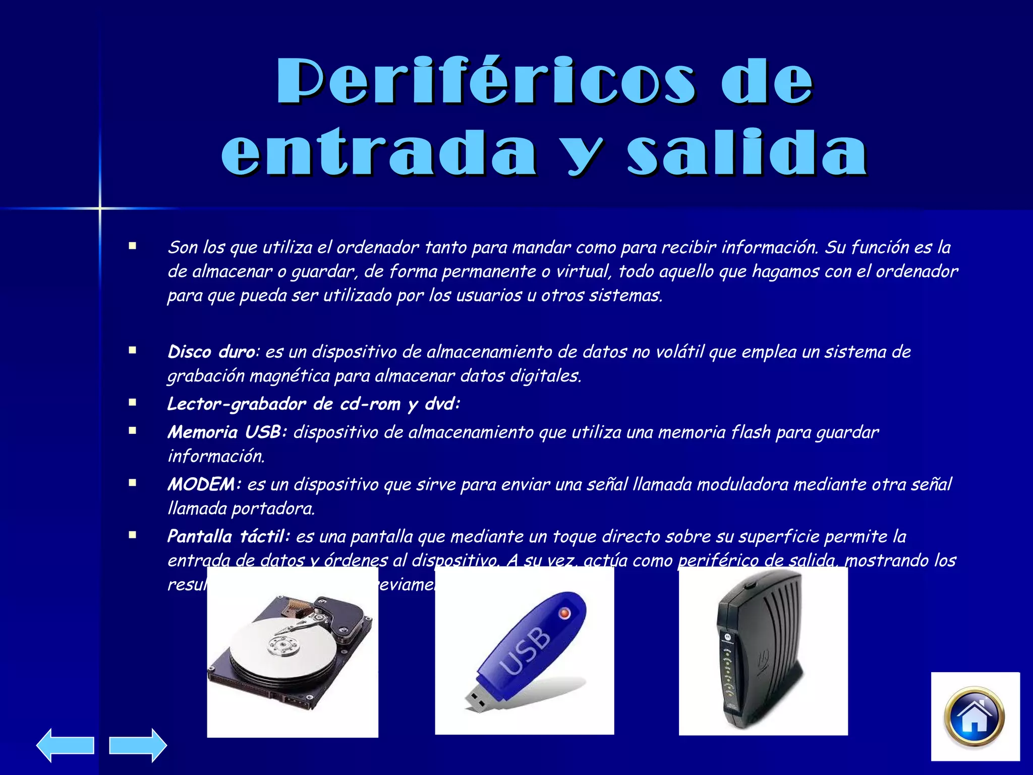 Periféricos de entrada y salida Son los que utiliza el ordenador tanto para mandar como para recibir información. Su función es la de almacenar o guardar, de forma permanente o virtual, todo aquello que hagamos con el ordenador para que pueda ser utilizado por los usuarios u otros sistemas.  Disco duro : es un dispositivo de almacenamiento de datos no volátil que emplea un sistema de grabación magnética para almacenar datos digitales.  Lector-grabador de cd-rom y dvd: Memoria USB:  dispositivo de almacenamiento que utiliza una memoria flash para guardar información.  MODEM:  es un dispositivo que sirve para enviar una señal llamada moduladora mediante otra señal llamada portadora.  Pantalla táctil:  es una pantalla que mediante un toque directo sobre su superficie permite la entrada de datos y órdenes al dispositivo. A su vez, actúa como periférico de salida, mostrando los resultados introducidos previamente.  