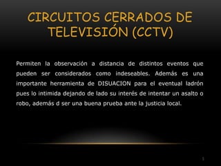CIRCUITOS CERRADOS DE
       TELEVISIÓN (CCTV)

Permiten la observación a distancia de distintos eventos que
pueden ser considerados como indeseables. Además es una
importante herramienta de DISUACION para el eventual ladrón
pues lo intimida dejando de lado su interés de intentar un asalto o
robo, además d ser una buena prueba ante la justicia local.




                                                                  5
 