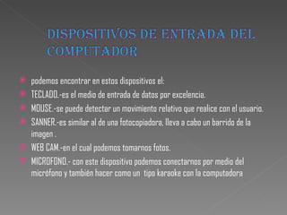 podemos encontrar en estos dispositivos el: TECLADO.-es el medio de entrada de datos por excelencia. MOUSE.-se puede detectar un movimiento relativo que realice con el usuario. SANNER.-es similar al de una fotocopiadora, lleva a cabo un barrido de la imagen . WEB CAM.-en el cual podemos tomarnos fotos.  MICROFONO.- con este dispositivo podemos conectarnos por medio del micrófono y también hacer como un  tipo karaoke con la computadora 