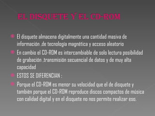 El disquete almacena digitalmente una cantidad masiva de información ,de tecnología magnética y acceso aleatorio En cambio el CD-ROM es intercambiable de solo lectura posibilidad de grabación ,transmisión secuencial de datos y de muy alta capacidad  ESTOS SE DIFERENCIAN :  Porque el CD-ROM es menor su velocidad que el de disquete y también porque el CD-ROM reproduce discos compactos de música con calidad digital y en el disquete no nos permite realizar eso.  