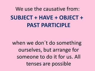 We use the causative from: SUBJECT + HAVE + OBJECT + PAST PARTICIPLEwhen we don´t do something ourselves, but arrange for someone to do it for us. All tenses are possible