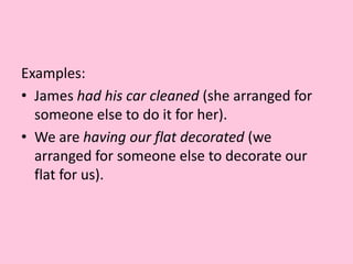 Examples: James had his car cleaned (she arranged for someone else to do it for her).We are having our flat decorated (we arranged for someone else to decorate our flat for us).