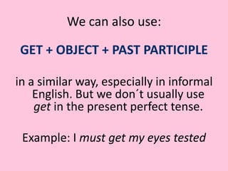 We can also use:GET + OBJECT + PAST PARTICIPLE in a similar way, especially in informal English. But we don´t usually use get in the present perfect tense.Example: I must get my eyes tested