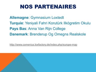 Nos partenairesAllemagne: Gymnasium LoxtedtTurquie: YeniyaliFahriKorutürkIlkögretimOkuluPays Bas: Anna Van Rijn CollegeDanemark: BrenderupOgOmegnsRealskolehttp://www.comenius.loxfactory.de/index.php/europe-map