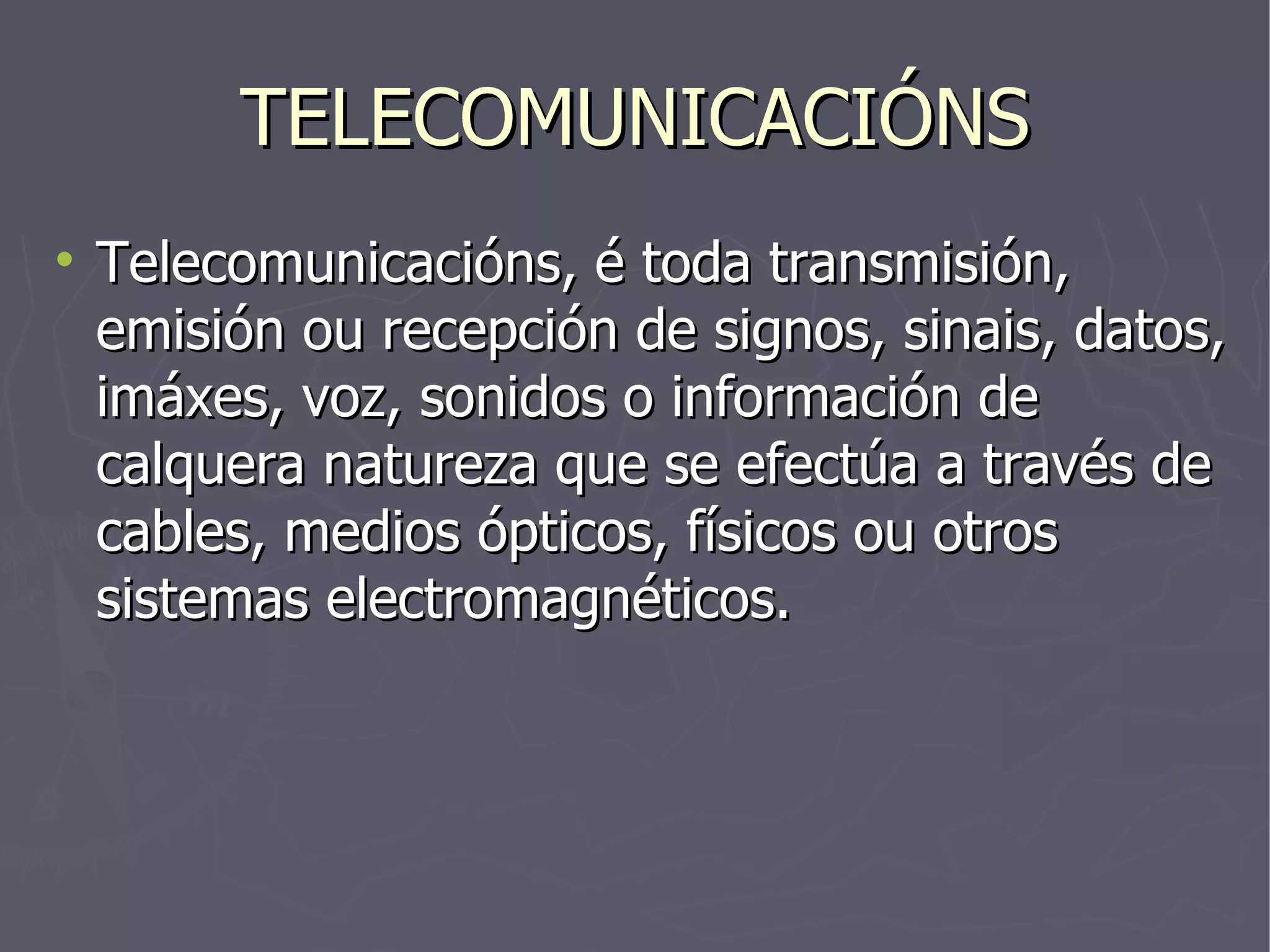 TELECOMUNICACIÓNS Telecomunicacións, é toda transmisión, emisión ou recepción de signos, sinais, datos, imáxes, voz, sonidos o información de calquera natureza que se efectúa a través de cables, medios ópticos, físicos ou otros sistemas electromagnéticos. 
