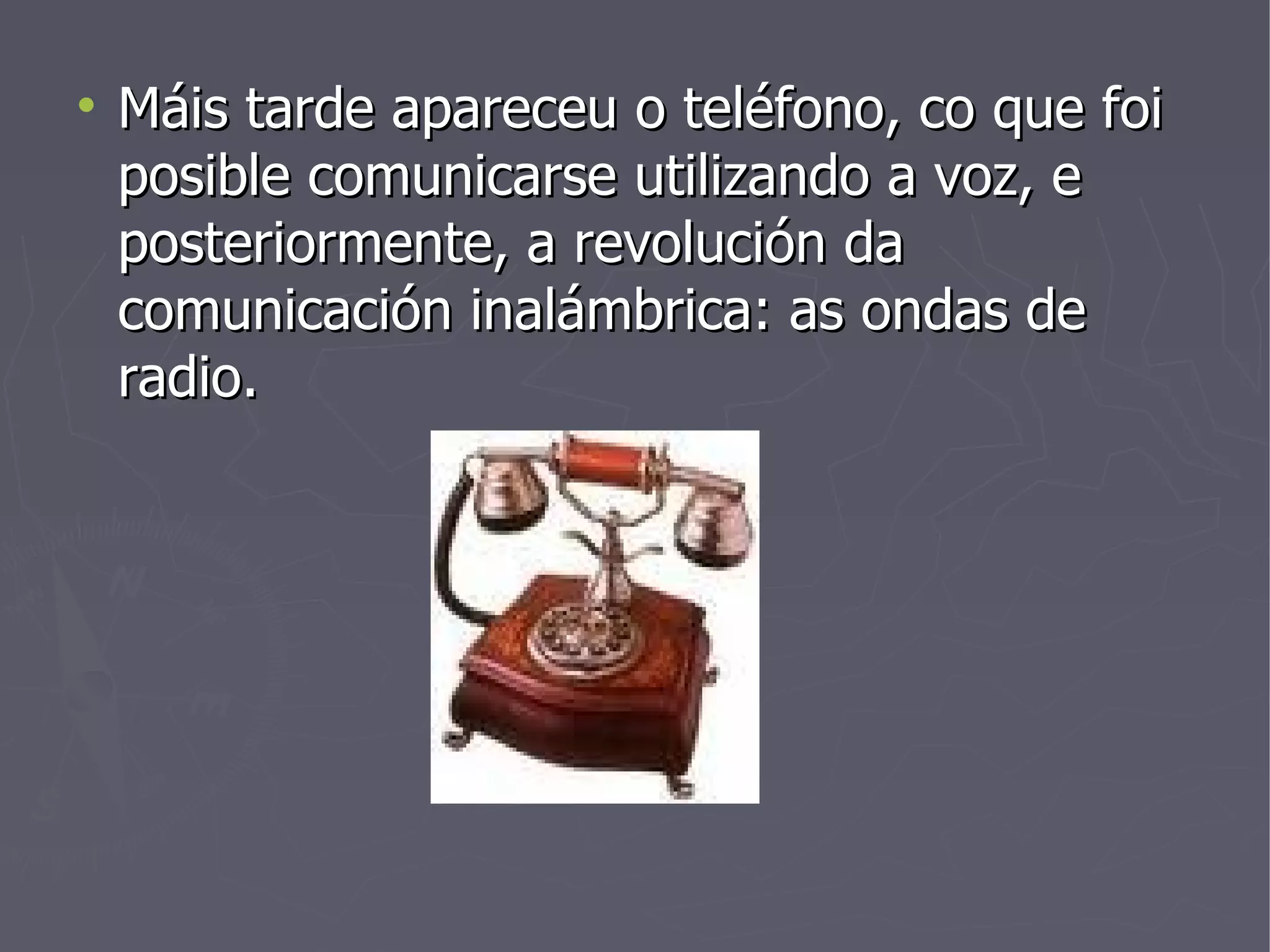 Máis tarde apareceu o teléfono, co que foi posible comunicarse utilizando a voz, e posteriormente, a revolución da comunicación inalámbrica: as ondas de radio. 