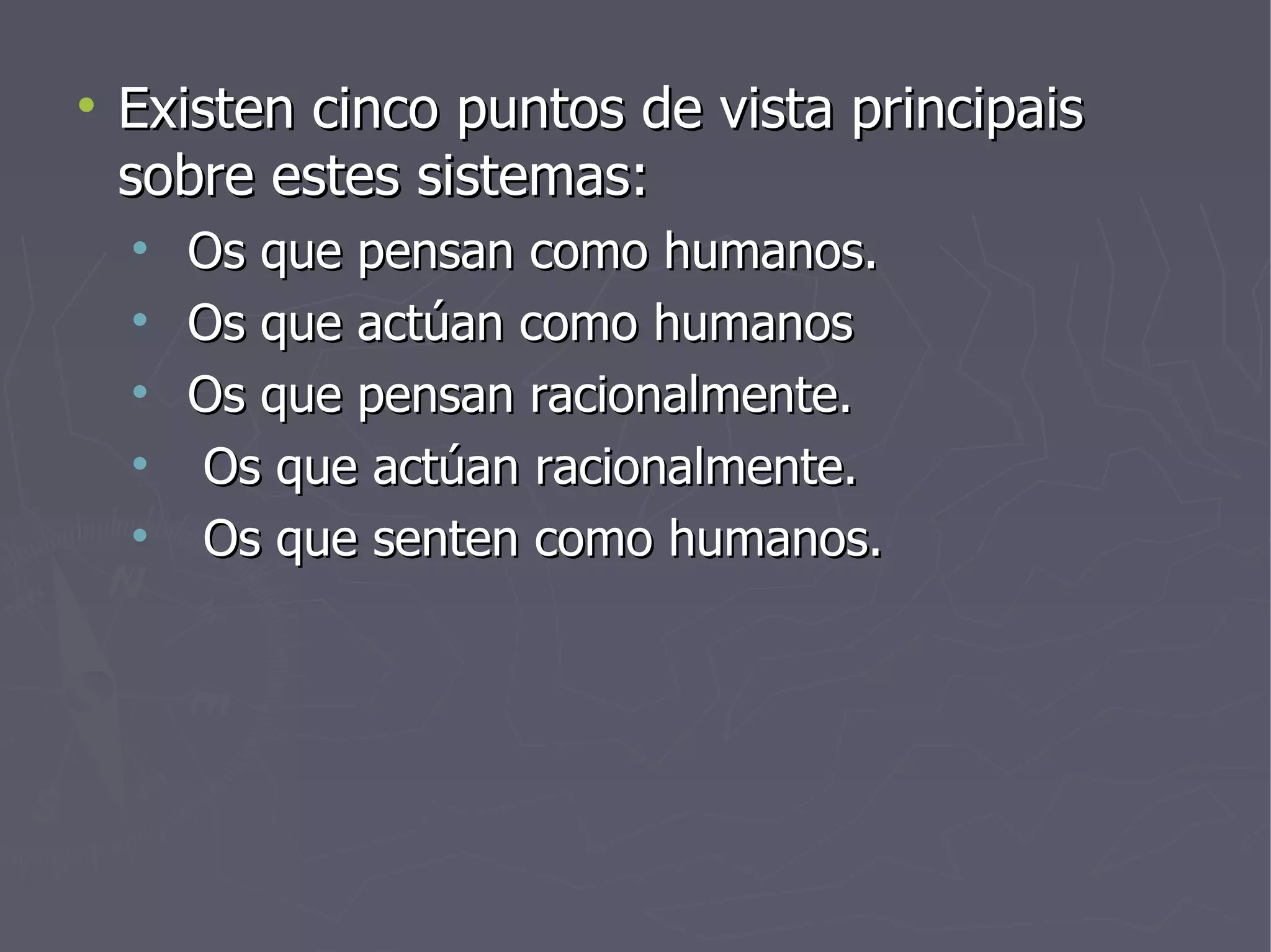 Existen cinco puntos de vista principais sobre estes sistemas: Os que pensan como humanos. Os que actúan como humanos Os que pensan racionalmente. Os que actúan racionalmente. Os que senten como humanos. 