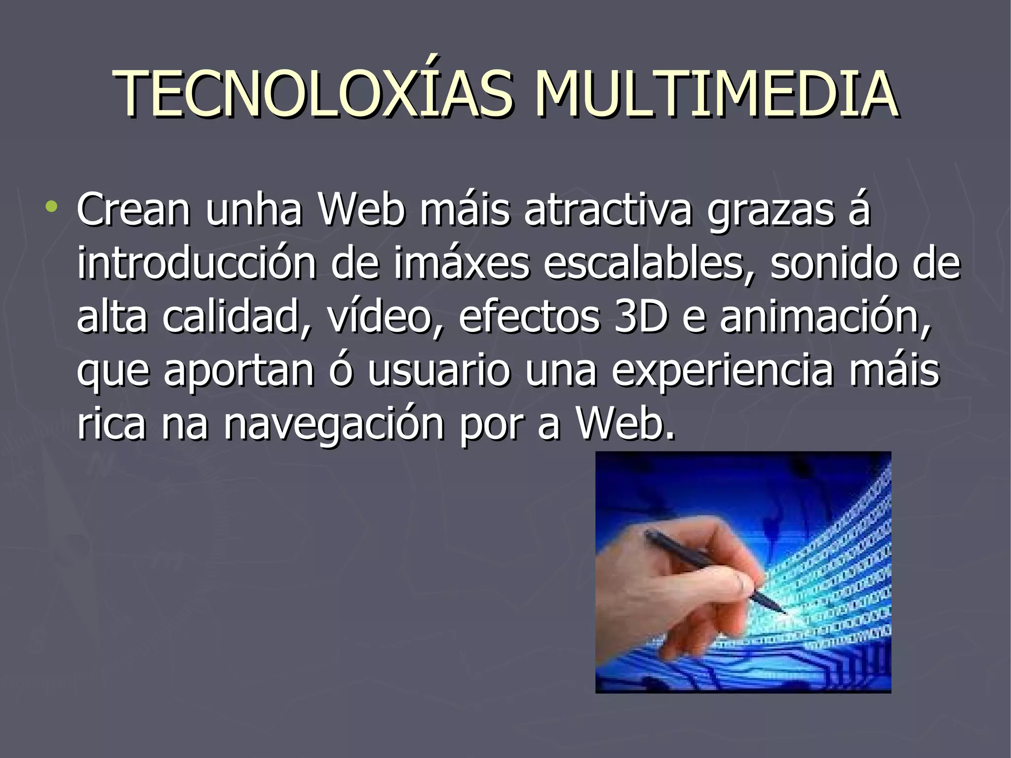 TECNOLOXÍAS MULTIMEDIA Crean unha Web máis atractiva grazas á introducción de imáxes escalables, sonido de alta calidad, vídeo, efectos 3D e animación, que aportan ó usuario una experiencia máis rica na navegación por a Web. 