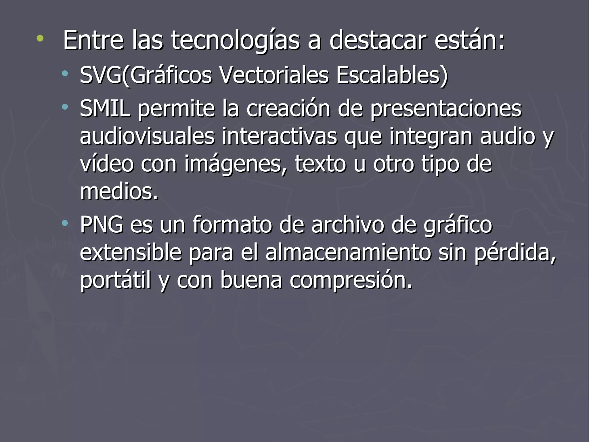 Entre las tecnologías a destacar están: SVG(Gráficos Vectoriales Escalables) SMIL permite la creación de presentaciones audiovisuales interactivas que integran audio y vídeo con imágenes, texto u otro tipo de medios. PNG es un formato de archivo de gráfico extensible para el almacenamiento sin pérdida, portátil y con buena compresión. 
