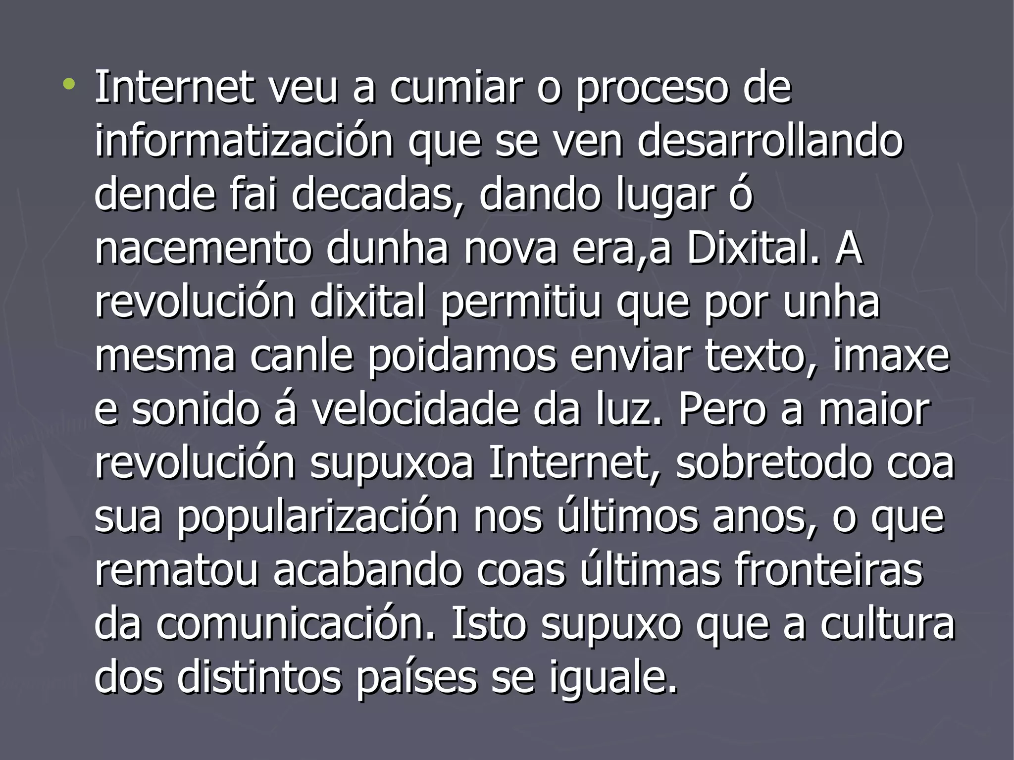 Internet veu a cumiar o proceso de informatización que se ven desarrollando dende fai decadas, dando lugar ó nacemento dunha nova era,a Dixital. A revolución dixital permitiu que por unha mesma canle poidamos enviar texto, imaxe e sonido á velocidade da luz. Pero a maior revolución supuxoa Internet, sobretodo coa sua popularización nos últimos anos, o que rematou acabando coas últimas fronteiras da comunicación. Isto supuxo que a cultura dos distintos países se iguale. 
