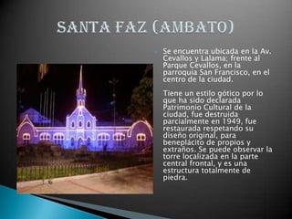 Se encuentra ubicada en la Av. Cevallos y Lalama; frente al Parque Cevallos, en la parroquia San Francisco, en el centro de la ciudad. Tiene un estilo gótico por lo que ha sido declarada Patrimonio Cultural de la ciudad, fue destruida parcialmente en 1949, fue restaurada respetando su diseño original, para beneplácito de propios y extraños. Se puede observar la torre localizada en la parte central frontal, y es una estructura totalmente de piedra. Santa faz (AMBATO)