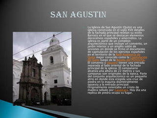 La Iglesia de San Agustín (Quito) es una iglesia construida en el siglo XVII detalles de la fachada principal revelan su estilo Barroco en el que se destacan elementos decorativos españoles y amerindios. La iglesia es parte de un complejo arquitectónico que incluye un convento, un jardin interior y un amplio salón de sesiones en donde se firmo el documento de capitulación de los ejercitos españoles en el territorio de la Real Audiencia de Quito mejor conocido como la Capitulación de Quito luego de la Batalla del Pichincha. El convento y claustro tienen una entrada separada al lado oriental de la fachada principal de la iglesia. El campanario alcanza una altura de 22 metros y sus campanas son originales de la época. Parte del conjunto arquitectonico es un pequeño atrio en donde esta eregida una cruz de piedra en la esquina diametralmente opuesta a la entrada principal. Originalmente ostentaba un cristo de madera tallado por Caspicara. Hoy dia una replica de piedra ocupa su lugar.SAN AGUSTIN 