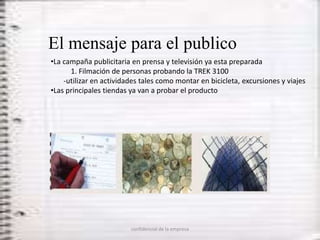 El mensaje para el publico
•La campaña publicitaria en prensa y televisión ya esta preparada
      1. Filmación de personas probando la TREK 3100
    -utilizar en actividades tales como montar en bicicleta, excursiones y viajes
•Las principales tiendas ya van a probar el producto




                         confidencial de la empresa
 