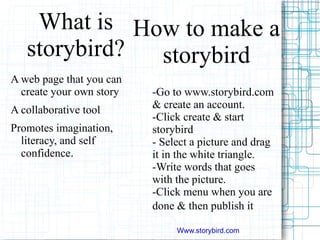 How to make a storybird -Go to  www.storybird.com  & create an account. -Click create & start storybird - Select a picture and drag it in the white triangle. -Write words that goes with the picture. -Click menu when you are done & then publish it . What is storybird? A web page that you can create your own story 