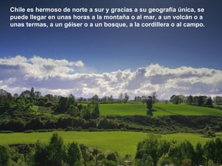 Chile es hermoso de norte a sur y gracias a su geografía única, se puede llegar en unas horas a la montaña o al mar, a un volcán o a unas termas, a un géiser o a un bosque, a la cordillera o al campo. 