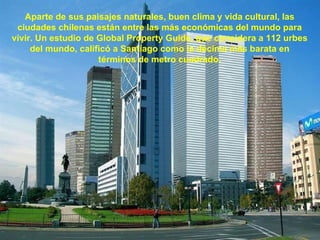 Aparte de sus paisajes naturales, buen clima y vida cultural, las ciudades chilenas están entre las más económicas del mundo para vivir. Un estudio de Global Property Guide, que considera a 112 urbes del mundo, calificó a Santiago como la décima más barata en términos de metro cuadrado. 