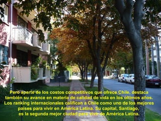 Pero aparte de los costos competitivos que ofrece Chile, destaca también su avance en materia de calidad de vida en los últimos años. Los ranking internacionales califican a Chile como uno de los mejores países para vivir en América Latina. Su capital, Santiago,  es la segunda mejor ciudad para vivir de América Latina. 