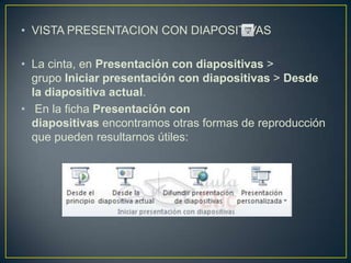 • VISTA PRESENTACION CON DIAPOSITIVAS

• La cinta, en Presentación con diapositivas >
  grupo Iniciar presentación con diapositivas > Desde
  la diapositiva actual.
• En la ficha Presentación con
  diapositivas encontramos otras formas de reproducción
  que pueden resultarnos útiles:
 
