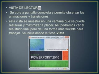 • VISTA DE LECTURA :
• Se abre a pantalla completa y permite observar las
  animaciones y transiciones
• esta vista se muestra en una ventana que se puede
  restaurar y maximizar a placer. Así podremos ver el
  resultado final pero de una forma más flexible para
  trabajar. Se inicia desde la ficha Vista
 