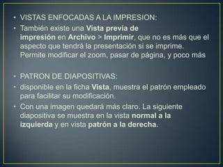 • VISTAS ENFOCADAS A LA IMPRESION:
• También existe una Vista previa de
  impresión en Archivo > Imprimir, que no es más que el
  aspecto que tendrá la presentación si se imprime.
  Permite modificar el zoom, pasar de página, y poco más

• PATRON DE DIAPOSITIVAS:
• disponible en la ficha Vista, muestra el patrón empleado
  para facilitar su modificación.
• Con una imagen quedará más claro. La siguiente
  diapositiva se muestra en la vista normal a la
  izquierda y en vista patrón a la derecha.
 