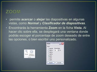 • permite acercar o alejar las diapositivas en algunas
  vistas, como Normal y Clasificador de diapositivas.
• Encontrarás la herramienta Zoom en la ficha Vista. Al
  hacer clic sobre ella, se desplegará una ventana donde
  podrás escoger el porcentaje de zoom deseado de entre
  las opciones, o bien escribir uno personalizado.
 